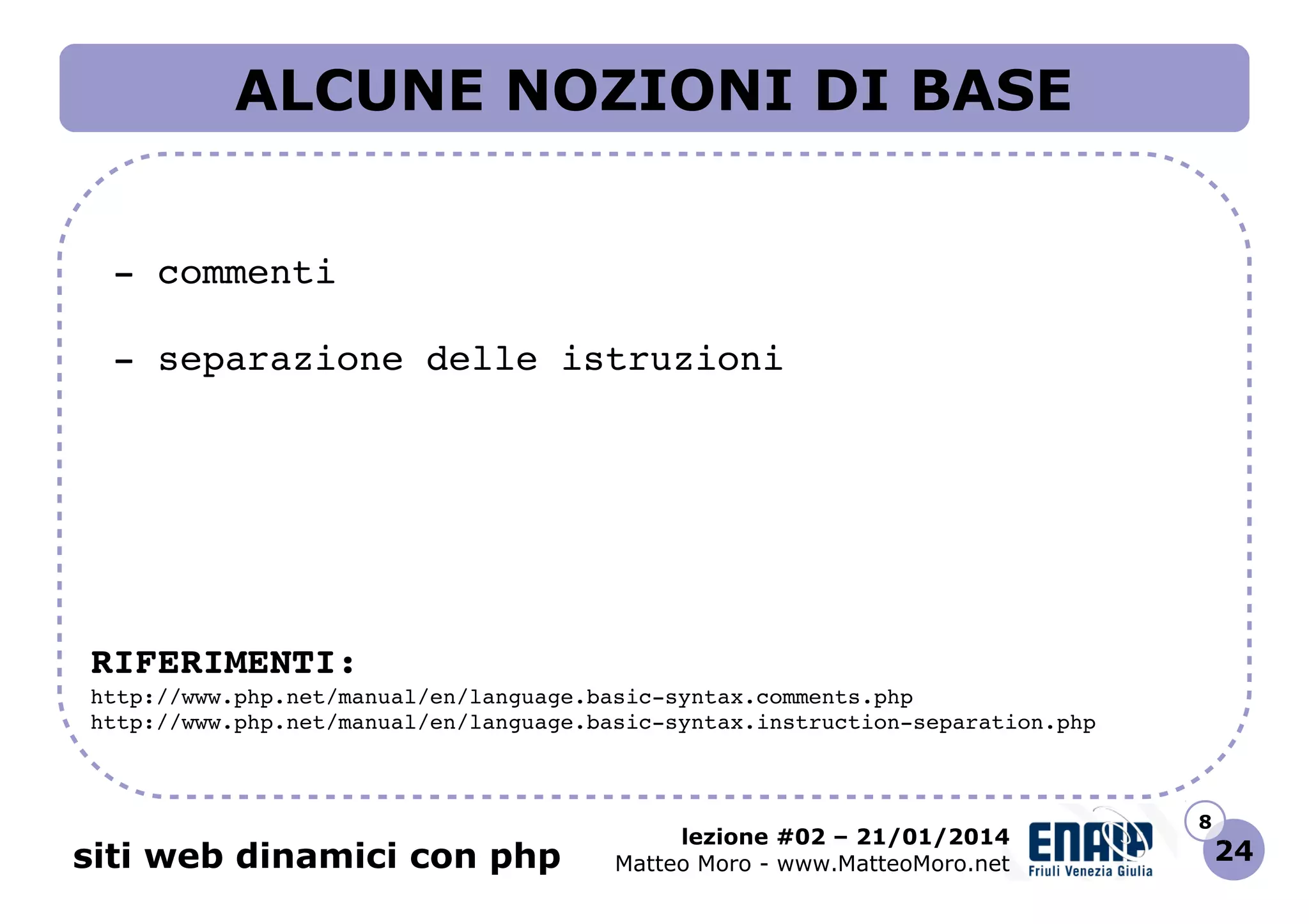 ALCUNE NOZIONI DI BASE
 ­ commenti
 ­ separazione delle istruzioni

RIFERIMENTI:
http://www.php.net/manual/en/language.basic­syntax.comments.php 
http://www.php.net/manual/en/language.basic­syntax.instruction­separation.php 

siti web dinamici con php

lezione #02 – 21/01/2014
Matteo Moro - www.MatteoMoro.net

8

24

 