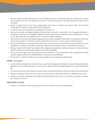 Módulo Nº 2: Acerquémonos a la poesía / Lenguaje y Comunicación / 6° básico / Guía Didáctica / 9
Pida que realicen la Actividad 5, para lo cual es fundamental que usted lea las preguntas, enfatizando el sonido
que se repite en las citas: “un silencio que susurra” y “un arroyo que corre”. Pida que repitan estas expresiones y
comenten.
Realice un juego fónico con el curso, preguntando cómo suena un silencio que susurra: shhh. Esto permitirá
comprender el sentido de la figura fónica de la aliteración.
Lo mismo ocurre con la segunda cita, enfatizando el sonido rrrr.
Retome el concepto de lenguaje figurado. Pida que lean el recuadro y relaciónelo con el lenguaje denotativo y
connotativo. El primero es el lenguaje cotidiano y literal, mientras que el segundo se acerca al figurado, en el que
se dice algo refiriendo otra realidad, es decir, el uso de las figuras literarias.
Antes de leer el texto de la Actividad 6, pregunte qué es un parto. Probablemente saldrá el concepto de nacimiento.
Asocie este concepto con el título y realice predicciones con el curso, en torno a qué se tratará el poema.
Una vez leído el poema, comprueben las predicciones, a fin de analizar si efectivamente en el texto hubo un “parto
de palabras”. Comenten y escriban en el pizarrón algunas de las palabras nuevas mencionadas en el poema.
relean el poema para sentir el goce estético de un texto divergente.
socializar algunas definiciones escribiéndolas en la pizarra y comentándolas.
De acuerdo a su interés, invítelos a crear nuevas palabras con sus respectivas definiciones.
CIERRE / 15 minutos
La Actividad 8 corresponde al cierre de la clase, a partir de una pregunta de síntesis, en la que el/la estudiante debe
globalizar cuál es la labor del poeta. En este punto se debe retomar el lenguaje figurado, la creación de palabras,
etc.
Es importante que lea varias respuestas, aunque sean coincidentes, porque lo valioso es analizar las razones dadas.
Retome la pregunta inicial de la clase: ¿Qué es poesía? Pida que respondan utilizando lo trabajado en la sesión.
Verifique con los/las estudiantes si los objetivos propuestos para esta sesión se cumplieron y analice las razones
por las que esto ocurrió.
TAREA PARA LA CASA
 