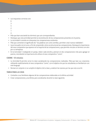 Módulo Nº 2: Acerquémonos a la poesía / Lenguaje y Comunicación / 6° básico / Guía Didáctica / 11
Las respuestas correctas son:
6
5
2
1
4
Pida que lean asociando los términos que son correspondientes.
Destaque que esta actividad permite la reconstitución de las comparaciones presentes en el poema.
La Actividad 6 consiste en interpretar las comparaciones existentes.
Pida que comenten el significado de: “las palabras son como semillas, permiten crear nuevas realidades”.
Lea el recuadro con el curso, a fin de comprender cómo se estructuran las comparaciones. Destaque la importancia
del nexo comparativo que aparece en la mayoría de las comparaciones y que permite vincular un término con otro
por su semejanza.
poema, recordando la importancia de utilizar el nexo comparativo “como”.
CIERRE / 15 minutos
La Actividad 8 permite cerrar la clase socializando las comparaciones realizadas. Pida que lean sus creaciones
utilizando explícitamente el nexo comparativo “como”, con el objetivo de que los estudiantes se familiaricen con
este lenguaje.
Revisen en conjunto si se cumplió el objetivo de la clase y analicen las razones por las que esto ocurrió.
TAREA PARA LA CASA
Contarles a sus familiares algunas de las comparaciones elaboradas en la última actividad.
Crear comparaciones y escribirlas para socializarlas durante la clase siguiente.
 