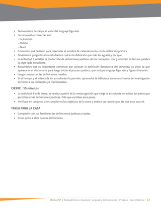 Módulo Nº 2: Acerquémonos a la poesía / Lenguaje y Comunicación / 6° básico / Guía Didáctica / 13
Nuevamente destaque el valor del lenguaje figurado.
Las respuestas correctas son:
- La lombriz.
- Ostión.
- Nuez.
Comenten qué hicieron para relacionar el nombre de cada elemento con la definición poética.
Finalmente, pregunte a los estudiantes cuál es la definición que más les agrada y por qué.
la elige cada estudiante.
Recuérdeles que es importante comenzar por conocer la definición denotativa del concepto, es decir, la que
aparece en el diccionario, para luego iniciar el proceso poético, que incluye lenguaje figurado y figuras literarias.
Luego compartan las definiciones creadas.
Si el tiempo y el interés de los estudiantes lo permite, aproveche la biblioteca como una fuente de investigación
en torno a los conceptos ya mencionados..
CIERRE / 15 minutos
La Actividad 8 o de cierre, se realiza a partir de la metacognición que exige al estudiante verbalizar los pasos que
permiten crear definiciones poéticas. Pida que escriban esos pasos.
Verifique en conjunto si se cumplieron los objetivos de la clase y analice las razones por las que esto ocurrió.
TAREA PARA LA CASA
Compartir con sus familiares las definiciones poéticas creadas.
Crear junto a ellos nuevas definiciones.
 