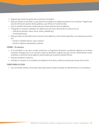Módulo Nº 2: Acerquémonos a la poesía / Lenguaje y Comunicación / 6° básico / Guía Didáctica / 15
Pregunte qué versión les gusta más: la narrativa o la poética.
Pida que realicen la Actividad 2 y que observen las palabras en negrita presentes en las oraciones. Pregunte qué
tipo de información aportan dichas palabras y que infieran la función de ellas.
Lean el recuadro informativo, destacando que existen distintos tipos de adjetivos.
Trabajando en conjunto, clasifiquen los adjetivos de este texto, destacando el contexto de uso.
- calificativos (extraño, rubios, tierno, audaz y diabólicos) y
- numeral (primeras).
son:
- Estrofa 5: fabuloso, blanqueados y plácida.
CIERRE / 15 minutos
En la Actividad 4 o de cierre se pide transformar un fragmento del poema, escribiendo adjetivos en las líneas
marcadas. Destaque que no es necesario copiar los del poema original, sino que innovar creativamente, incluso
acudiendo a antónimos de los adjetivos seleccionados por la poetisa Gabriela Mistral.
Pida que socialicen su ejercicio.
Verifique en conjunto si se cumplieron los objetivos de la clase y analice las razones por las que esto ocurrió.
TAREA PARA LA CASA
Leer con fluidez, énfasis y entonación adecuada el poema Caperucita Roja, de Gabriela Mistral, a sus familiares.
 