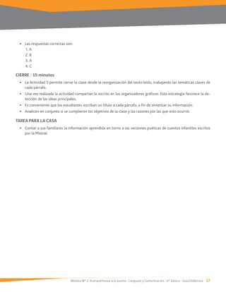 Módulo Nº 2: Acerquémonos a la poesía / Lenguaje y Comunicación / 6° básico / Guía Didáctica / 17
Las respuestas correctas son:
1. A
2. B
4. C
CIERRE / 15 minutos
La Actividad 5 permite cerrar la clase desde la reorganización del texto leído, trabajando las temáticas claves de
cada párrafo.
Una vez realizada la actividad compartan lo escrito en los organizadores gráficos. Esta estrategia favorece la de-
tección de las ideas principales.
Es conveniente que los estudiantes escriban un título a cada párrafo, a fin de sintetizar su información.
Analicen en conjunto si se cumplieron los objetivos de la clase y las razones por las que esto ocurrió.
TAREA PARA LA CASA
Contar a sus familiares la información aprendida en torno a las versiones poéticas de cuentos infantiles escritos
por la Mistral.
 