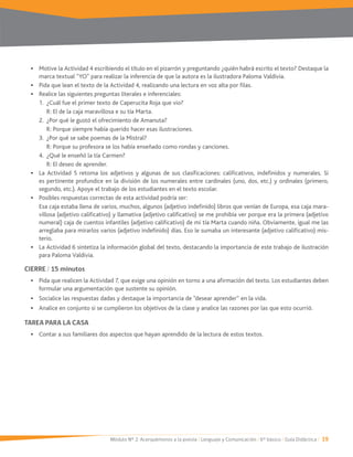 Módulo Nº 2: Acerquémonos a la poesía / Lenguaje y Comunicación / 6° básico / Guía Didáctica / 19
Motive la Actividad 4 escribiendo el título en el pizarrón y preguntando ¿quién habrá escrito el texto? Destaque la
marca textual “YO” para realizar la inferencia de que la autora es la ilustradora Paloma Valdivia.
Pida que lean el texto de la Actividad 4, realizando una lectura en voz alta por filas.
Realice las siguientes preguntas literales e inferenciales:
1. ¿Cuál fue el primer texto de Caperucita Roja que vio?
R: El de la caja maravillosa e su tía Marta.
2. ¿Por qué le gustó el ofrecimiento de Amanuta?
R: Porque siempre había querido hacer esas ilustraciones.
R: Porque su profesora se los había enseñado como rondas y canciones.
4. ¿Qué le enseñó la tía Carmen?
R: El deseo de aprender.
La Actividad 5 retoma los adjetivos y algunas de sus clasificaciones: calificativos, indefinidos y numerales. Si
es pertinente profundice en la división de los numerales entre cardinales (uno, dos, etc.) y ordinales (primero,
segundo, etc.). Apoye el trabajo de los estudiantes en el texto escolar.
Posibles respuestas correctas de esta actividad podría ser:
Esa caja estaba llena de varios, muchos, algunos (adjetivo indefinido) libros que venían de Europa, esa caja mara-
villosa (adjetivo calificativo) y llamativa (adjetivo calificativo) se me prohibía ver porque era la primera (adjetivo
numeral) caja de cuentos infantiles (adjetivo calificativo) de mi tía Marta cuando niña. Obviamente, igual me las
arreglaba para mirarlos varios (adjetivo indefinido) días. Eso le sumaba un interesante (adjetivo calificativo) mis-
terio.
La Actividad 6 sintetiza la información global del texto, destacando la importancia de este trabajo de ilustración
para Paloma Valdivia.
CIERRE / 15 minutos
formular una argumentación que sustente su opinión.
Socialice las respuestas dadas y destaque la importancia de “desear aprender” en la vida.
Analice en conjunto si se cumplieron los objetivos de la clase y analice las razones por las que esto ocurrió.
TAREA PARA LA CASA
Contar a sus familiares dos aspectos que hayan aprendido de la lectura de estos textos.
 