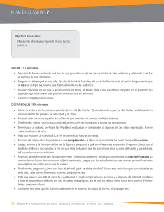 20 / Módulo Nº 2: Acerquémonos a la poesía / Lenguaje y Comunicación / 6° básico / Guía Didáctica
PLAN DE CLASE Nº 7
INICIO / 15 minutos
Socialice la tarea, contando qué fue lo que aprendieron de los textos leídos la clase anterior y relatando cuál fue
la opinión de sus familiares.
Pregunte si saben qué es una oda. Escriba la lluvia de las ideas de sus estudiantes en el pizarrón; luego cuente que
la oda es un tipo de poema, que habitualmente es de alabanza.
Realice hipótesis de lectura y predicciones en torno al título: Oda a los calcetines. Registre en el pizarrón los
aspectos que ellos creen que podrían mencionarse en esta oda.
Cuente el objetivo de la clase.
DESARROLLO / 55 minutos
pronunciación, las pausas, la velocidad y el ritmo.
Alterne la lectura con aquellos estudiantes que puedan ser buenos modelos lectores.
Finalmente, realice una lectura coral del poema a fin de incorporar a todos los estudiantes.
Terminada la lectura, verifique las hipótesis realizadas y compruebe si algunas de las ideas expresadas fueron
mencionadas en la oda.
Pida que realicen la Actividad 2, a fin de identificar figuras literarias.
Revisen las respuestas: La primera es una comparación. La clave es la presencia del nexo comparativo como.
Luego, avance a la interpretación de la figura y pregunte a qué se refiere esta expresión. Pregunte cómo son al
tacto las liebres o los conejos, a fin de que ellos deduzcan que los calcetines eran suaves, delicados y agradables,
tal como lo son esos animales.
Repita el procedimiento con el segundo verso: “violentos calcetines”, en el que se presenta una personificación, ya
que se dan atributos humanos a un objeto inanimado. Juegue con los estudiantes a crear nuevas personificaciones
con objetos presentes en la sala de clases.
Finalmente, pregunte ¿cómo son los calcetines? ¿qué se alaba de ellos? Liste características que son alabadas en
esta oda, tales como: hermosos, suaves, abrigadores, etc.
a leer el documento ofrecido en los Recursos pedagógicos, en el que se relata cómo nace este poema: Floridor
Pérez, poeta en la luna.
Comente con ellos qué les llamó la atención en el poema: destaque la forma, el lenguaje, etc.
poéticos.
 