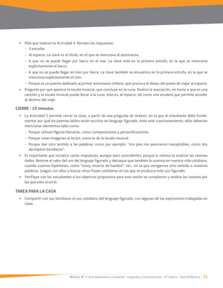 Módulo Nº 2: Acerquémonos a la poesía / Lenguaje y Comunicación / 6° básico / Guía Didáctica / 21
Pida que realicen la Actividad 4. Revisen las respuestas:
- Al espacio. La clave es el título, en el que se menciona al astronauta.
- A que no se puede llegar por barco en el mar. La clave está en la primera estrofa, en la que se menciona
explícitamente el barco.
- A que no se puede llegar en tren por tierra. La clave también se encuentra en la primera estrofa, en la que se
menciona explícitamente el tren.
- Porque es un poema dedicado al primer astronauta chileno, que provoca el deseo del poeta de viajar al espacio.
Pregunte por qué aparece la escala musical, que concluye en la Luna. Realice la asociación, en torno a que es una
canción y la escala musical puede llevar a la Luna, esto es, al espacio, tal como una escalera que permite acceder
al destino del viaje.
CIERRE / 15 minutos
La Actividad 5 permite cerrar la clase, a partir de una pregunta de síntesis, en la que el estudiante debe funda-
mentar por qué los poemas leídos están escritos en lenguaje figurado. Ante este cuestionamiento, ellos deberían
mencionar elementos tales como:
- Porque utilizan figuras literarias, como comparaciones y personificaciones.
- Porque crean imágenes al lector, como la de la escala musical.
- Porque dan otro sentido a las palabras, como por ejemplo: “mis pies me parecieron inaceptables, como dos
decrépitos bomberos”.
Es importante que socialice varias respuestas, aunque sean coincidentes, porque lo valioso es analizar las razones
dadas. Retome el valor del uso del lenguaje figurado y destaque que también lo usamos en nuestra vida cotidiana,
cuando usamos hipérboles, como “estoy muerta de hambre”, etc., en la que otorgamos otro sentido a nuestras
palabras. Juegue con ellos a buscar otras frases cotidianas en las que se produzca este uso figurado.
Verifique con los estudiantes si los objetivos propuestos para esta sesión se cumplieron y analice las razones por
las que esto ocurrió.
TAREA PARA LA CASA
Compartir con sus familiares el uso cotidiano del lenguaje figurado, con algunas de las expresiones trabajadas en
clase.
 