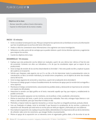 24 / Módulo Nº 2: Acerquémonos a la poesía / Lenguaje y Comunicación / 6° básico / Guía Didáctica
PLAN DE CLASE Nº 9
INICIO / 15 minutos
que han recopilado para la escritura del texto informativo.
Analice si ellos les comentaron otras informaciones o les sugirieron una nueva investigación.
Reflexione con ellos acerca de las ventajas que se pueden obtener a partir de las distintas opiniones y sugerencias
para mejorar los escritos.
Cuente los objetivos de la clase.
DESARROLLO / 55 minutos
Explique que esta producción escrita deberá ser evaluada a partir de una rúbrica (ver rúbrica al final de este
do¬cumento). Comente con ellos sus indicadores, a fin de que los estudiantes sepan qué se espera de sus
producciones.
del cuaderno en el pizarrón.
Solicite que chequeen cada aspecto con un Sí o un No, a fin de intencionar tanto la autoevaluación como la
coevaluación, es decir, la revisión individual y la revisión entre compañeros, con el objetivo de tener dos miradas
acerca del escrito.
Promueva el trabajo grupal e incluso el establecimiento de monitores de apoyo para la revisión de la ortografía u
otros aspectos.
Monitoree el trabajo constantemente, solucionando las posibles dudas y destacando la importancia de comentar
con respeto las dificultades.
posible corrección.
Recuerde que pueden apoyarse con los monitores, con el profesor, o bien, acudiendo a diccionarios.
Motive la reescritura del texto, a partir de las correcciones realizadas. Para esto, entregue hojas blancas o con
líneas a cada estudiante, para que reescriban el relato en ella.
Motívelos a mejorar todos los aspectos necesarios y a revisar muy bien su ortografía acentual, puntual y literal.
exposición oral. Recuerde que todo texto es escrito para ser leído por alguien y disfrutado por una audiencia.
Para realizar la exposición oral, explique los puntos dados, deteniéndose en la importancia del uso de los elementos
de cohesión, tales como los conectores, que otorgan fluidez a la presentación.
Motive el apoyo de la exposición con un elemento como el organizador gráfico dado, a fin de evitar el uso de
 