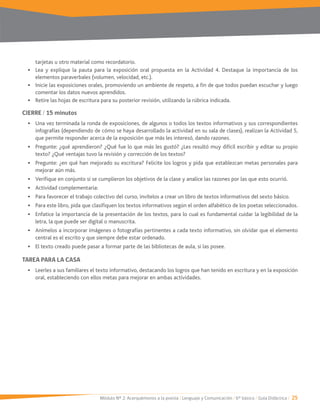 Módulo Nº 2: Acerquémonos a la poesía / Lenguaje y Comunicación / 6° básico / Guía Didáctica / 25
tarjetas u otro material como recordatorio.
Lea y explique la pauta para la exposición oral propuesta en la Actividad 4. Destaque la importancia de los
elementos paraverbales (volumen, velocidad, etc.).
comentar los datos nuevos aprendidos.
Retire las hojas de escritura para su posterior revisión, utilizando la rúbrica indicada.
CIERRE / 15 minutos
Una vez terminada la ronda de exposiciones, de algunos o todos los textos informativos y sus correspondientes
infografías (dependiendo de cómo se haya desarrollado la actividad en su sala de clases), realizan la Actividad 5,
que permite responder acerca de la exposición que más les interesó, dando razones.
Pregunte: ¿qué aprendieron? ¿Qué fue lo que más les gustó? ¿Les resultó muy difícil escribir y editar su propio
texto? ¿Qué ventajas tuvo la revisión y corrección de los textos?
Pregunte: ¿en qué han mejorado su escritura? Felicite los logros y pida que establezcan metas personales para
mejorar aún más.
Verifique en conjunto si se cumplieron los objetivos de la clase y analice las razones por las que esto ocurrió.
Actividad complementaria:
Para favorecer el trabajo colectivo del curso, invítelos a crear un libro de textos informativos del sexto básico.
Para este libro, pida que clasifiquen los textos informativos según el orden alfabético de los poetas seleccionados.
Enfatice la importancia de la presentación de los textos, para lo cual es fundamental cuidar la legibilidad de la
letra, la que puede ser digital o manuscrita.
Anímelos a incorporar imágenes o fotografías pertinentes a cada texto informativo, sin olvidar que el elemento
central es el escrito y que siempre debe estar ordenado.
El texto creado puede pasar a formar parte de las bibliotecas de aula, si las posee.
TAREA PARA LA CASA
Leerles a sus familiares el texto informativo, destacando los logros que han tenido en escritura y en la exposición
oral, estableciendo con ellos metas para mejorar en ambas actividades.
 