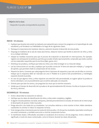 26 / Módulo Nº 2: Acerquémonos a la poesía / Lenguaje y Comunicación / 6° básico / Guía Didáctica
PLAN DE CLASE Nº 10
INICIO / 15 minutos
Explique que durante esta sesión se realizará una evaluación para conocer los progresos en el aprendizaje de cada
estudiante y así fortalecer sus habilidades a lo largo de las siguientes clases.
Destaque la importancia de mantener silencio y atención durante el desarrollo de esta prueba.
Disponga el mobiliario de la sala de clases (escritorios, sillas) de manera que facilite la atención de niños y niñas
en su trabajo individual.
Adopte las medidas necesarias para que el proceso de evaluación se desarrolle sin interrupciones. Por ejemplo:
registre con anticipación la asistencia, permita que acudan al baño oportunamente, compruebe que todos cuenten
con los materiales requeridos para la escritura (lápiz, goma, etc.)
Distribuya las pruebas y verifique que todos los niños y las niñas la tengan en su mesa de trabajo.
Lea las instrucciones en voz alta y explique que la prueba consta de 14 ítems de selección múltiple y 1 pregunta
de opinión, que permiten medir la comprensión de tres textos.
Muestre los ítems. Comente que cada pregunta tiene 4 opciones de respuesta y que solo una de ellas es correcta.
expuesto durante la prueba.
En caso de que algunos niños y niñas requieran una atención más personalizada, se sugiere aplicar la prueba en
forma individual o con el procedimiento que se estime adecuado a la situación.
Oriente para que lean los textos y las preguntas las veces que lo estimen necesario.
Señale que el tiempo de desarrollo de la prueba es de aproximadamente 60 minutos. Escriba en la pizarra la hora
de inicio y término.
DESARROLLO / 55 minutos
Verifique que los datos de identificación de niños y niñas estén completos y legibles.
Si alguien necesita plantear una duda, acérquese y atienda personalmente la consulta, de manera de no interrumpir
el desempeño de quienes rinden la prueba.
Ponga atención a las dudas de sus estudiantes. Las consultas relativas a cómo resolver el ítem, deben atenderse
cautelando no orientar ni inducir la respuesta correcta.
Evite otorgar pistas innecesarias para la resolución de la prueba, a fin de que los resultados reportados constituyan
una señal consistente y confiable acerca de su nivel de comprensión lectora.
Si manifiestan dudas o dificultades asociadas al vocabulario de la lectura o de las preguntas, invite a obtener el
significado a través de claves contextuales, como lo hicieron durante las clases del período.
 