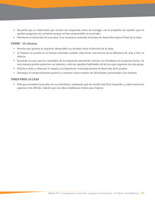 Módulo Nº 2: Acerquémonos a la poesía / Lenguaje y Comunicación / 6° básico / Guía Didáctica / 27
Recuerde que es importante que revisen sus respuestas antes de entregar, con el propósito de cautelar que no
queden preguntas sin contestar porque no han comprendido el enunciado.
Monitoree el desarrollo de la prueba. Si es necesario, extienda el tiempo de desarrollo hasta el final de la clase..
CIERRE / 15 minutos
Permita que quienes lo requieran desarrollen sus pruebas hasta el término de la clase.
Si finalizan la prueba en el tiempo estimado, pueden seleccionar una lectura de la biblioteca de aula y leer en
silencio.
Recuerde al curso que los resultados de la evaluación permitirán conocer sus fortalezas en el proceso lector. De
esta manera podrán potenciar sus talentos y reforzar aquellas habilidades de lectura que requieran de más apoyo.
Felicite a niños y niñas por el respeto y la disposición mostrada durante el desarrollo de la prueba.
Destaque el comportamiento positivo y comente cómo resolver las dificultades presentadas si las hubiese.
TAREA PARA LA CASA
Pida que comenten la prueba con sus familiares, analizando qué les resultó más fácil responder y cuáles fueron los
aspectos más difíciles. Solicite que con ellos establezcan metas para mejorar.
 