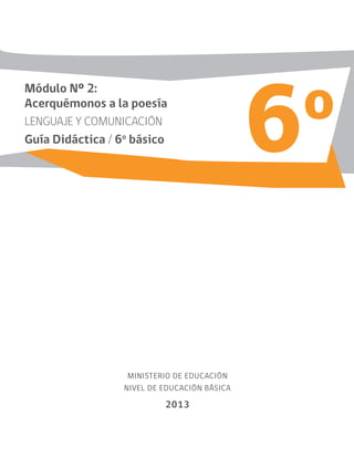 6o
MINISTERIO DE EDUCACIÓN
NIVEL DE EDUCACIÓN BÁSICA
2013
Módulo Nº 2:
Acerquémonos a la poesía
LENGUAJE Y COMUNICACIÓN
Guía Didáctica / 6o
básico
 