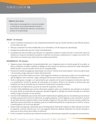 28 / Módulo Nº 2: Acerquémonos a la poesía / Lenguaje y Comunicación / 6° básico / Guía Didáctica
PLAN DE CLASE Nº 11
INICIO / 15 minutos
en la prueba y por qué.
Pida que compartan las metas establecidas con sus familiares, a fin de mejorar los aprendizajes.
Entregue las pruebas para que las corrijan individualmente.
El propósito de esta actividad es que discutan sus respuestas y analicen si están correctas o incorrectas. Esta es la
instancia en la que los estudiantes accederán a reafirmar sus procesos comprensivos o a superar sus errores. Por
este motivo es necesario que usted revise las pruebas previamente.
DESARROLLO / 55 minutos
Organice grupos heterogéneos de aproximadamente cinco integrantes para la revisión grupal de la prueba. La
idea es enriquecer el análisis mediante el diálogo; de esta manera, los alumnos y alumnas con mejor desempeño
podrán ayudar a revisar la prueba al resto de sus compañeros(as).
Comience revisando las preguntas relacionadas con el texto “Canción de la noche abierta”. Lea en voz alta el texto
1 de la prueba y luego, pida que lo relean silenciosamente.
En grupos, leen los ítems relativos al texto. Cada integrante verbaliza sus respuestas y explica con sus palabras por
qué las eligieron como correctas. Luego, cada grupo discute para consensuar cuál es la respuesta correcta.
y su justificación. Escriba los aportes de cada grupo en la pizarra. Motive a los alumnos y alumnas para que
verbalicen las marcas textuales que los motivaron a determinar la respuesta correcta.
Complemente las explicaciones y precise las claves de respuestas correctas.
Si el ítem mide habilidades para extraer información explícita, pida a sus estudiantes que subrayen en el poema
estrofa y luego contrastar con las opciones.
Si el ítem mide habilidades para extraer información implícita (local o global), pida a sus estudiantes que reconozcan
los datos que permiten extraer las inferencias. Se sugiere preguntar: ¿Cómo llegamos a esta conclusión? ¿A partir
de qué datos del texto podemos deducir esto? Ejemplo: Pregunta 4: hay que releer la tercera estrofa y analizar los
referentes escritos para inferir la respuesta, pues no se habla directamente de conquista, pero se afirma: “se puso
a hacerle guiños a un río de rizos grandes”.
Analice todas las preguntas, destacando que en la búsqueda de información explícita se debe subrayar en el texto
la respuesta correcta; mientras que si es una pregunta inferencial, deberán destacarse las marcas textuales o
pistas que el texto ofrece para realizar la inferencia.
y comentario de la prueba aplicada durante la
clase anterior, detectando aciertos y errores para
avanzar en el aprendizaje.
 