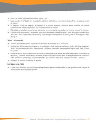 Módulo Nº 2: Acerquémonos a la poesía / Lenguaje y Comunicación / 6° básico / Guía Didáctica / 29
Las preguntas 11 y 12 abordan el uso de los adjetivos calificativos, como elemento que favorece la comprensión
de textos.
La pregunta 15 es una pregunta de opinión, en la que los alumnos y alumnas deben formular una opinión
fundamentada. Por ello se presenta una pequeña rúbrica de análisis.
Pida a algunos estudiantes que tengan respuestas correctas que las compartan con el curso a modo de ejemplo.
Comparta con los alumnos y alumnas la apreciación de las lecturas de la prueba, a partir de preguntas tales como:
¿fue fácil o difícil comprender los textos? ¿Cómo se logró la comprensión de ellos? ¿Cuál de ellos te gustó más?
¿Por qué?
CIERRE / 15 minutos
Termine la clase destacando las diferencias entre los textos leídos en la evaluación.
Analicen las dificultades encontradas en la evaluación: ¿Qué pregunta fue la más fácil o difícil de responder?
¿Cuál? ¿Por qué les resultó difícil esa pregunta? ¿Aclararon sus dudas? ¿Tienen todavía alguna duda sobre la prue-
ba? ¿Cuál?
Converse con los alumnos y alumnas acerca de ¿qué aprendieron al revisar la prueba? Registre los comentarios en
la pizarra y comente. Refuerce esta actividad destacando que la revisión de la prueba permite tomar conciencia
sobre los errores cometidos y adquirir habilidades que permitan mejorar los procesos asociados a la lectura.
Revisen si se cumplió el objetivo de la clase.
TAREA PARA LA CASA
Contar a sus familiares las conclusiones de la evaluación, explicándoles qué fue lo que aprendieron del proceso de
análisis de los resultados de la prueba.
 