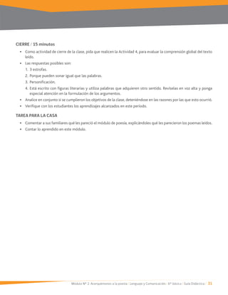 Módulo Nº 2: Acerquémonos a la poesía / Lenguaje y Comunicación / 6° básico / Guía Didáctica / 31
CIERRE / 15 minutos
Como actividad de cierre de la clase, pida que realicen la Actividad 4, para evaluar la comprensión global del texto
leído.
Las respuestas posibles son:
2. Porque pueden sonar igual que las palabras.
4. Está escrito con figuras literarias y utiliza palabras que adquieren otro sentido. Revíselas en voz alta y ponga
especial atención en la formulación de los argumentos.
Analice en conjunto si se cumplieron los objetivos de la clase, deteniéndose en las razones por las que esto ocurrió.
Verifique con los estudiantes los aprendizajes alcanzados en este período.
TAREA PARA LA CASA
Comentar a sus familiares qué les pareció el módulo de poesía, explicándoles qué les parecieron los poemas leídos.
Contar lo aprendido en este módulo.
 