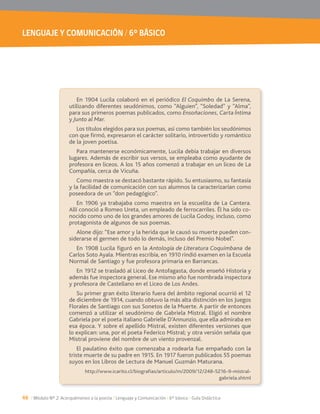 LENGUAJE Y COMUNICACIÓN / 6° BÁSICO
46 / Módulo Nº 2: Acerquémonos a la poesía / Lenguaje y Comunicación / 6° básico / Guía Didáctica
En 1904 Lucila colaboró en el periódico El Coquimbo de La Serena,
utilizando diferentes seudónimos, como “Alguien”, “Soledad” y “Alma”,
para sus primeros poemas publicados, como Ensoñaciones, Carta Íntima
y Junto al Mar.
Los títulos elegidos para sus poemas, así como también los seudónimos
con que firmó, expresaron el carácter solitario, introvertido y romántico
de la joven poetisa.
Para mantenerse económicamente, Lucila debía trabajar en diversos
lugares. Además de escribir sus versos, se empleaba como ayudante de
profesora en liceos. A los 15 años comenzó a trabajar en un liceo de La
Compañía, cerca de Vicuña.
Como maestra se destacó bastante rápido. Su entusiasmo, su fantasía
y la facilidad de comunicación con sus alumnos la caracterizarían como
poseedora de un “don pedagógico”.
En 1906 ya trabajaba como maestra en la escuelita de La Cantera.
Allí conoció a Romeo Ureta, un empleado de ferrocarriles. Él ha sido co-
nocido como uno de los grandes amores de Lucila Godoy, incluso, como
protagonista de algunos de sus poemas.
Alone dijo: “Ese amor y la herida que le causó su muerte pueden con-
siderarse el germen de todo lo demás, incluso del Premio Nobel”.
En 1908 Lucila figuró en la Antología de Literatura Coquimbana de
Carlos Soto Ayala. Mientras escribía, en 1910 rindió examen en la Escuela
Normal de Santiago y fue profesora primaria en Barrancas.
En 1912 se trasladó al Liceo de Antofagasta, donde enseñó Historia y
además fue inspectora general. Ese mismo año fue nombrada inspectora
y profesora de Castellano en el Liceo de Los Andes.
Su primer gran éxito literario fuera del ámbito regional ocurrió el 12
de diciembre de 1914, cuando obtuvo la más alta distinción en los Juegos
Florales de Santiago con sus Sonetos de la Muerte. A partir de entonces
comenzó a utilizar el seudónimo de Gabriela Mistral. Eligió el nombre
Gabriela por el poeta italiano Gabrielle D’Annunzio, que ella admiraba en
esa época. Y sobre el apellido Mistral, existen diferentes versiones que
lo explican: una, por el poeta Federico Mistral; y otra versión señala que
Mistral proviene del nombre de un viento provenzal.
El paulatino éxito que comenzaba a rodearla fue empañado con la
suyos en los Libros de Lectura de Manuel Guzmán Maturana.
http://www.icarito.cl/biografias/articulo/m/2009/12/248-5216-9-mistral-
gabriela.shtml
 