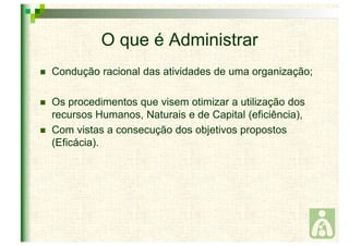 O que é Administrar 
 Condução racional das atividades de uma organização; 
 Os procedimentos que visem otimizar a utilização dos 
recursos Humanos, Naturais e de Capital (eficiência), 
 Com vistas a consecução dos objetivos propostos 
(Eficácia). 
 