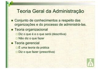 Teoria Geral da Administração 
 Conjunto de conhecimentos a respeito das 
organizações e do processo de administrá-las. 
 Teoria organizacional 
 Diz o que é e o que será (descritiva) 
 Não diz o que fazer 
 Teoria gerencial 
 É uma teoria da prática 
 Diz o que fazer (prescritiva) 
 