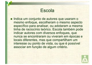 Escola 
 Indica um conjunto de autores que usaram o 
mesmo enfoque, escolheram o mesmo aspecto 
específico para analisar, ou adotaram a mesma 
linha de raciocínio teórico. Escola também pode 
indicar autores com diversos enfoques, que 
nunca se encontraram ou viveram em épocas e 
locais diferentes, mas que compartilham um 
interesse ou ponto de vista, ou que é possível 
associar em função de algum critério. 
 