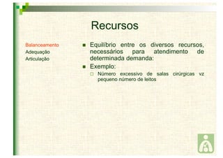 Recursos 
 Equilíbrio entre os diversos recursos, 
necessários para atendimento de 
determinada demanda: 
 Exemplo: 
 Número excessivo de salas cirúrgicas vz 
pequeno número de leitos 
Balanceamento 
Adequação 
Articulação 
 