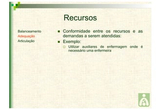Recursos 
 Conformidade entre os recursos e as 
demandas a serem atendidas: 
 Exemplo: 
 Utilizar auxiliares de enfermagem onde é 
necessário uma enfermeira 
Balanceamento 
Adequação 
Articulação 
 