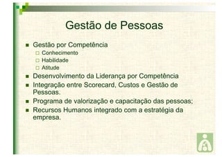 Gestão de Pessoas 
 Gestão por Competência 
 Conhecimento 
 Habilidade 
 Atitude 
 Desenvolvimento da Liderança por Competência 
 Integração entre Scorecard, Custos e Gestão de 
Pessoas. 
 Programa de valorização e capacitação das pessoas; 
 Recursos Humanos integrado com a estratégia da 
empresa. 
 