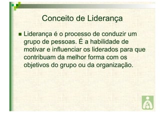 Conceito de Liderança 
 Liderança é o processo de conduzir um 
grupo de pessoas. É a habilidade de 
motivar e influenciar os liderados para que 
contribuam da melhor forma com os 
objetivos do grupo ou da organização. 
 