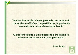 “Muitos líderes têm Visões pessoais que nunca são 
traduzidas em Visões compartilhadas, importantes 
para estimular a coesão na organização. 
O que tem faltado é uma disciplina para traduzir a 
Visão individual em Visão Compartilhada.” 
Peter Senge. 
 