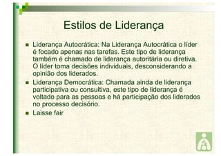 Estilos de Liderança 
 Liderança Autocrática: Na Liderança Autocrática o líder 
é focado apenas nas tarefas. Este tipo de liderança 
também é chamado de liderança autoritária ou diretiva. 
O líder toma decisões individuais, desconsiderando a 
opinião dos liderados. 
 Liderança Democrática: Chamada ainda de liderança 
participativa ou consultiva, este tipo de liderança é 
voltado para as pessoas e há participação dos liderados 
no processo decisório. 
 Laisse fair 
 