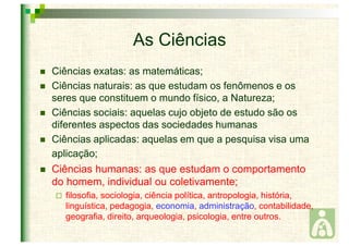 As Ciências 
 Ciências exatas: as matemáticas; 
 Ciências naturais: as que estudam os fenômenos e os 
seres que constituem o mundo físico, a Natureza; 
 Ciências sociais: aquelas cujo objeto de estudo são os 
diferentes aspectos das sociedades humanas 
 Ciências aplicadas: aquelas em que a pesquisa visa uma 
aplicação; 
 Ciências humanas: as que estudam o comportamento 
do homem, individual ou coletivamente; 
 filosofia, sociologia, ciência política, antropologia, história, 
linguística, pedagogia, economia, administração, contabilidade, 
geografia, direito, arqueologia, psicologia, entre outros. 
 