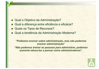  Qual o Objetivo da Administração? 
 Qual a diferença entre eficiência e eficácia? 
 Quais os Tipos de Recursos? 
 Qual a tendência da Administração Moderna? 
“Podemos ensinar sobre administração, mas não podemos 
ensinar administração” 
“Não podemos treinar as pessoas para administrar, podemos 
somente educa-las a pensar como administradores”. 
 