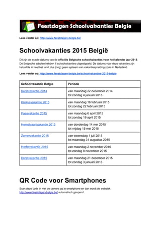 Lees verder op: http://www.feestdagen­belgie.be/

Schoolvakanties 2015 België
Dit zijn de exacte datums van de officiële Belgische schoolvakanties voor het kalender jaar 2015.
De Belgische scholen hebben 6 schoolvakanties uitgestippeld. De datums voor deze vakanties zijn
hetzelfde in heel het land; dus (nog) geen systeem van vakantiespreiding zoals in Nederland.
Lees verder op: http://www.feestdagen­belgie.be/schoolvakanties­2015­belgie

Schoolvakantie Belgie

Periode

Kerstvakantie 2014

van maandag 22 december 2014
tot zondag 4 januari 2015

Krokusvakantie 2015

van maandag 16 februari 2015
tot zondag 22 februari 2015

Paasvakantie 2015

van maandag 6 april 2015
tot zondag 19 april 2015

Hemelvaartvakantie 2015

van donderdag 14 mei 2015
tot vrijdag 15 mei 2015

Zomervakantie 2015

van woensdag 1 juli 2015
tot maandag 31 augustus 2015

Herfstvakantie 2015

van maandag 2 november 2015
tot zondag 8 november 2015

Kerstvakantie 2015

van maandag 21 december 2015
tot zondag 3 januari 2016

QR Code voor Smartphones
Scan deze code in met de camera op je smartphone en dan wordt de webstek
http://www.feestdagen­belgie.be/ automatisch geopend.

 
