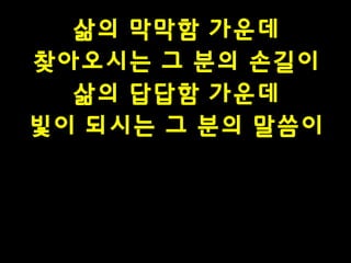 삶의 막막함 가운데
찾아오시는 그 분의 손길이
삶의 답답함 가운데
빛이 되시는 그 분의 말씀이

 