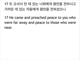 17 또 오셔서 먼 데 있는 너희에게 평안을 전하시고
가까운 데 있는 자들에게 평안을 전하셨으니
17 He came and preached peace to you who
were far away and peace to those who were
near.

 