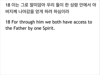 18 이는 그로 말미암아 우리 둘이 한 성령 안에서 아
버지께 나아감을 얻게 하려 하심이라
18 For through him we both have access to
the Father by one Spirit.

 