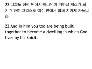 22 너희도 성령 안에서 하나님이 거하실 처소가 되
기 위하여 그리스도 예수 안에서 함께 지어져 가느니
라
22 And in him you too are being built
together to become a dwelling in which God
lives by his Spirit.

 