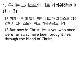 1. 우리는 그리스도의 피로 가까워졌습니다
(11-13)
13 이제는 전에 멀리 있던 너희가 그리스도 예수
안에서 그리스도의 피로 가까워졌느니라
13 But now in Christ Jesus you who once
were far away have been brought near
through the blood of Christ.

 