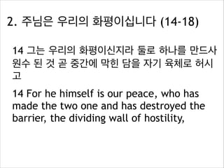 2. 주님은 우리의 화평이십니다 (14-18)
14 그는 우리의 화평이신지라 둘로 하나를 만드사
원수 된 것 곧 중간에 막힌 담을 자기 육체로 허시
고
14 For he himself is our peace, who has
made the two one and has destroyed the
barrier, the dividing wall of hostility,

 