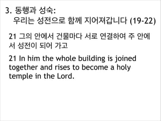 3. 동행과 성숙:  
우리는 성전으로 함께 지어져갑니다 (19-22)
21 그의 안에서 건물마다 서로 연결하여 주 안에
서 성전이 되어 가고
21 In him the whole building is joined
together and rises to become a holy
temple in the Lord.

 