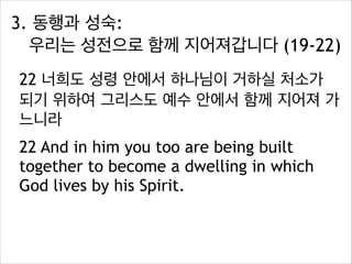 3. 동행과 성숙:  
우리는 성전으로 함께 지어져갑니다 (19-22)
22 너희도 성령 안에서 하나님이 거하실 처소가
되기 위하여 그리스도 예수 안에서 함께 지어져 가
느니라
22 And in him you too are being built
together to become a dwelling in which
God lives by his Spirit.

 