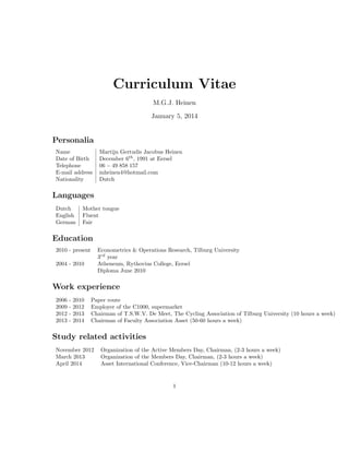 Curriculum Vitae
M.G.J. Heinen
January 5, 2014

Personalia
Name
Date of Birth
Telephone
E-mail address
Nationality

Martijn Gertudis Jacobus Heinen
December 6th , 1991 at Eersel
06 − 49 858 157
mheinen4@hotmail.com
Dutch

Languages
Dutch
English
German

Mother tongue
Fluent
Fair

Education
2010 - present

Econometrics & Operations Research, Tilburg University
3rd year
Atheneum, Rythovius College, Eersel
Diploma June 2010

2004 - 2010

Work experience
2006
2009
2012
2013

-

2010
2012
2013
2014

Paper route
Employer of the C1000, supermarket
Chairman of T.S.W.V. De Meet, The Cycling Association of Tilburg University (10 hours a week)
Chairman of Faculty Association Asset (50-60 hours a week)

Study related activities
November 2012
March 2013
April 2014

Organization of the Active Members Day, Chairman, (2-3 hours a week)
Organization of the Members Day, Chairman, (2-3 hours a week)
Asset International Conference, Vice-Chairman (10-12 hours a week)

1

 