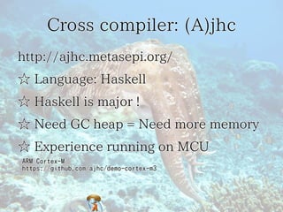 Cross compiler: (A)jhc
http://ajhc.metasepi.org/
☆ Language: Haskell
☆ Haskell is major !
☆ Need GC heap = Need more memor...