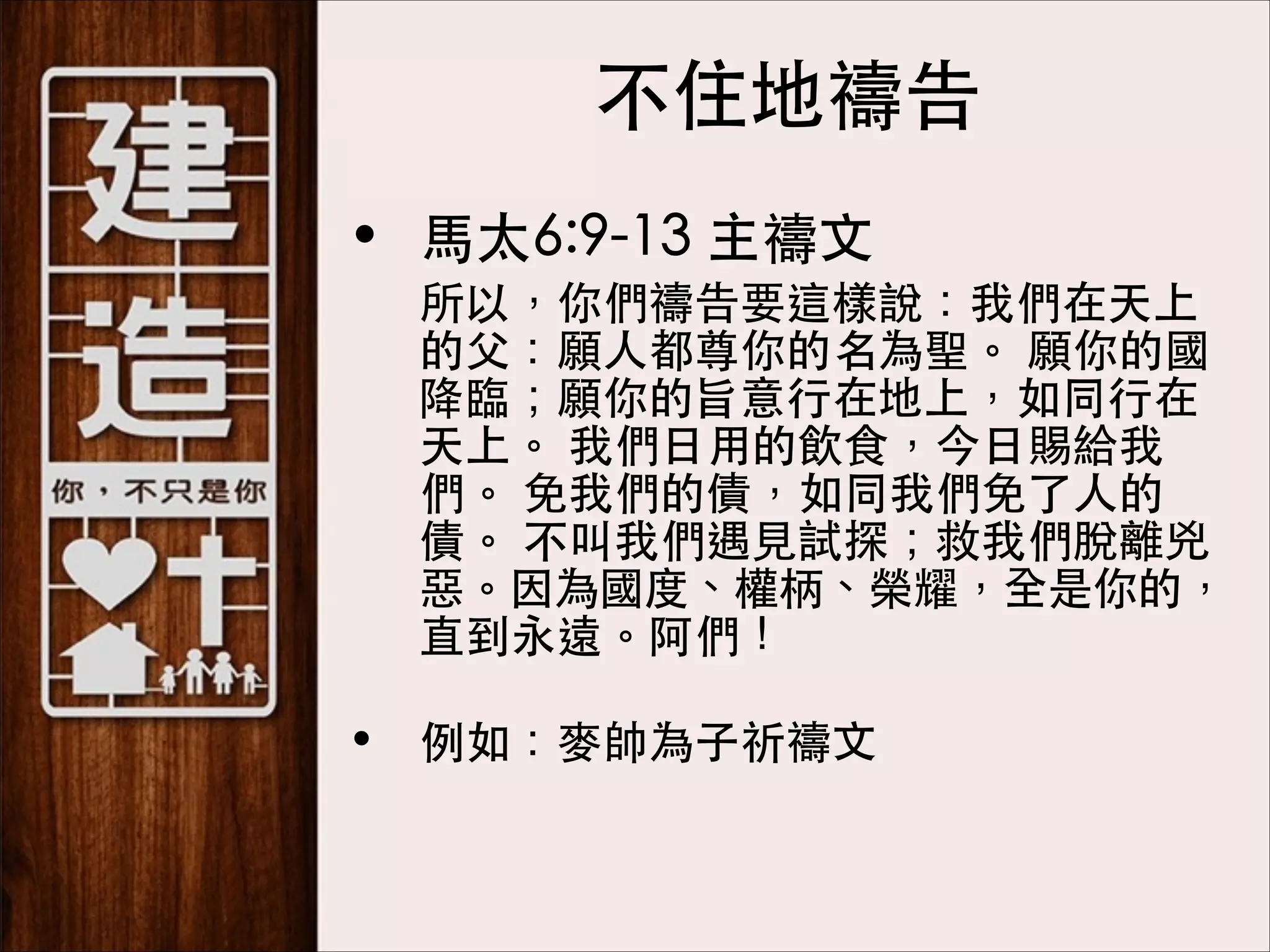 不住地禱告
• ⾺馬太6:9-13 主禱⽂文
	

所以，你們禱告要這樣說：我們在天上
的⽗父：願⼈人都尊你的名為聖。 願你的國
降臨；願你的旨意⾏行在地上，如同⾏行在
天上。 我們⽇日⽤用的飲⻝⾷食，今⽇日賜給我
們。 免我們的債，如同我們免了⼈人的
債。 不叫我們遇⾒見試探；救我們脫離兇
惡。因為國度、權柄、榮耀，全是你的，
直到永遠。阿們！ 

• 例如：⿆麥帥為⼦子祈禱⽂文

 