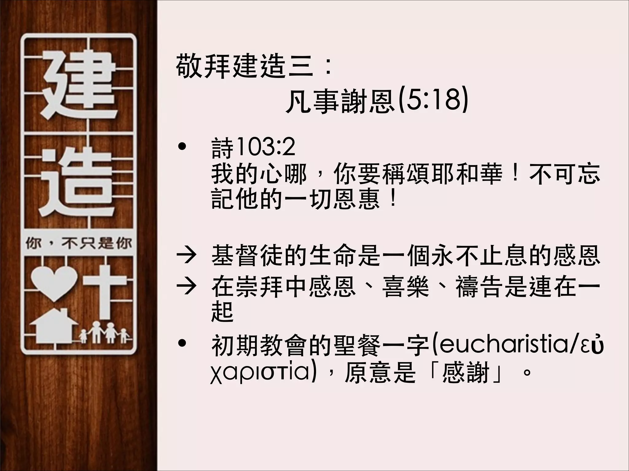 　敬拜建造三：
凡事謝恩(5:18)
• 詩103:2 
我的⼼心哪，你要稱頌耶和華！不可忘
記他的⼀一切恩惠！ 
à 基督徒的⽣生命是⼀一個永不⽌止息的感恩
à 在崇拜中感恩、喜樂、禱告是連在⼀一
起
• 初期教會的聖餐⼀一字(eucharistia/εὐ
χαριστία)，原意是「感謝」。

 