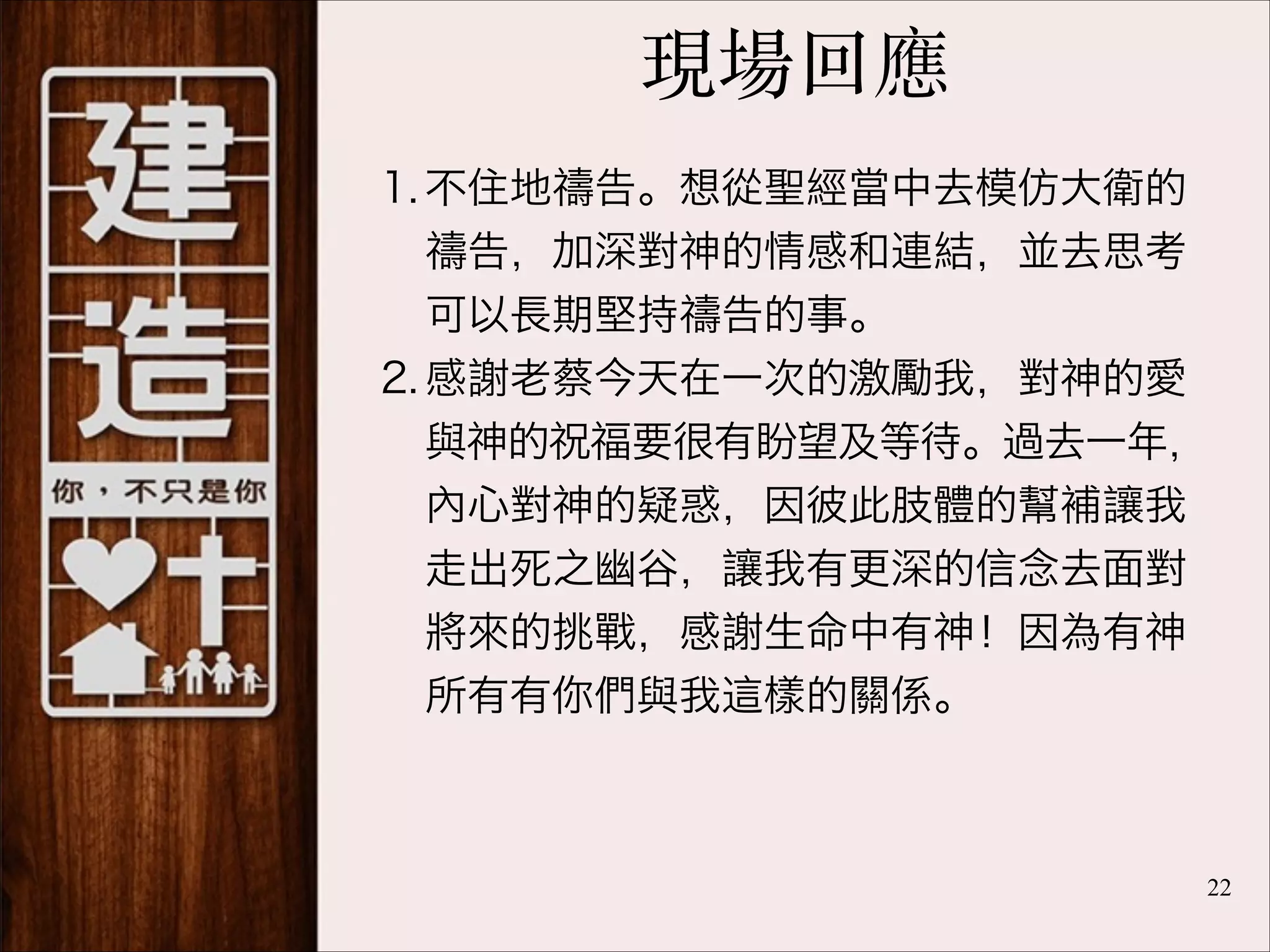 現場回應
1. 不住地禱告。想從聖經當中去模仿大衛的
禱告，加深對神的情感和連結，並去思考
可以長期堅持禱告的事。
2. 感謝老蔡今天在一次的激勵我，對神的愛
與神的祝福要很有盼望及等待。過去一年，
內心對神的疑惑，因彼此肢體的幫補讓我
走出死之幽谷，讓我有更深的信念去面對
將來的挑戰，感謝生命中有神！因為有神
所有有你們與我這樣的關係。

!22

 