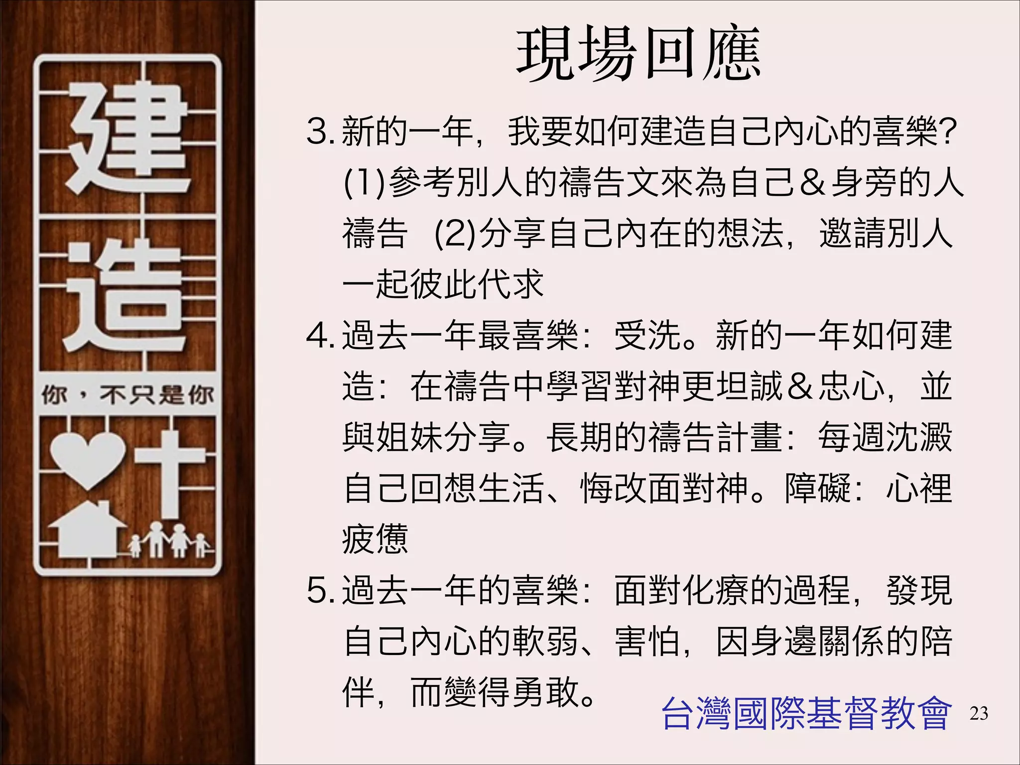 現場回應
3. 新的一年，我要如何建造自己內心的喜樂？
(1)參考別人的禱告文來為自己＆身旁的人
禱告 (2)分享自己內在的想法，邀請別人
一起彼此代求
4. 過去一年最喜樂：受洗。新的一年如何建
造：在禱告中學習對神更坦誠＆忠心，並
與姐妹分享。長期的禱告計畫：每週沈澱
自己回想生活、悔改面對神。障礙：心裡
疲憊
5. 過去一年的喜樂：面對化療的過程，發現
自己內心的軟弱、害怕，因身邊關係的陪
伴，而變得勇敢。

台灣國際基督教會

!23

 