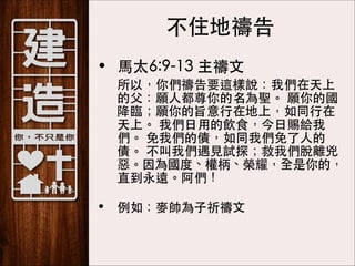 不住地禱告
• ⾺馬太6:9-13 主禱⽂文
	

所以，你們禱告要這樣說：我們在天上
的⽗父：願⼈人都尊你的名為聖。 願你的國
降臨；願你的旨意⾏行在地上，如同⾏行在
天上。 我們⽇日⽤用的飲⻝⾷食，今⽇日賜給我
們。 免我們的債，如同我們免了⼈人的
債。 不叫我們遇⾒見試探；救我們脫離兇
惡。因為國度、權柄、榮耀，全是你的，
直到永遠。阿們！ 

• 例如：⿆麥帥為⼦子祈禱⽂文

 