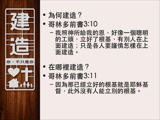• 為何建造？
• 哥林多前書3:10
– 我照神所給我的恩，好像⼀一個聰明
的⼯工頭，⽴立好了根基，有別⼈人在上
⾯面建造；只是各⼈人要謹慎怎樣在上
⾯面建造。 

• 在哪裡建造？
• 哥林多前書3:11
– 因為那已經⽴立好的根基就是耶穌基
督，此外沒有⼈人能⽴立別的根基。

 