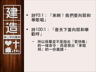 • 詩95:1：「來啊！我們要向耶和
華歌唱」 
• 詩100:1：「普天下當向耶和華
歡呼」
– 所以保羅並不是指出「要快樂」
的⼀一條命令，⽽而是發出「來敬
拜」的⼀一份邀請。

 
