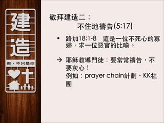 敬拜建造⼆二：
不住地禱告(5:17)
• 路加18:1-8　這是⼀一位不死⼼心的寡
婦，求⼀一位惡官的⽐比喻。 
à 耶穌教導⾨門徒：要常常禱告，不
要灰⼼心！ 
例如：prayer chain計劃、KK社
團 

 