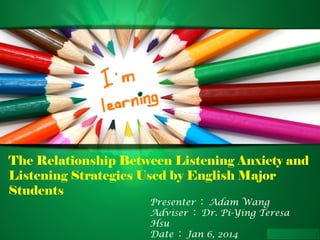The Relationship Between Listening Anxiety and
Listening Strategies Used by English Major
Students
Presenter ： Adam Wang
Adviser ： Dr. Pi-Ying Teresa
Hsu
Date ： Jan 6, 2014

 