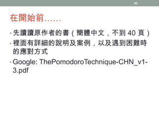 43

在開始前……
• 先讀讀原作者的書（簡體中文，不到 40 頁）

• 裡面有詳細的說明及案例，以及遇到困難時

的應對方式
• Google: ThePomodoroTechnique-CHN_v13.pdf

 
